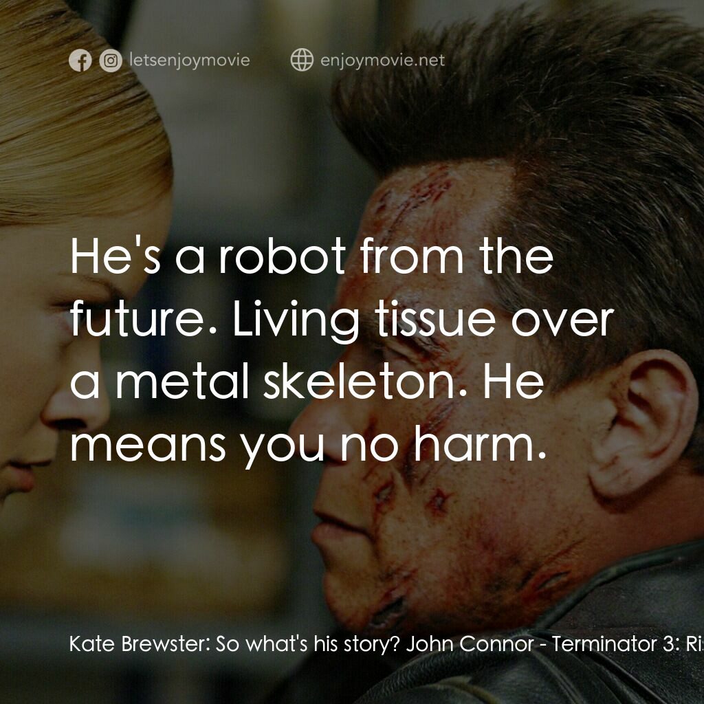 未來戰士3：殲滅者TX電影對白：Kate Brewster:  So what's his story? John Connor:  He's a robot from the future. 