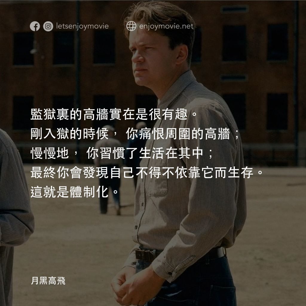 刺激 1995電影對白：監獄裏的高牆實在是很有趣。剛入獄的時候，你痛恨周圍的高牆；慢慢地，你習慣了生活在其中；最終你會發現自己不得不依靠它而生存。這就是體制化。
