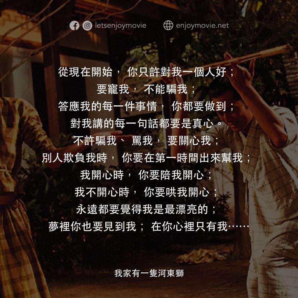 《我家有一隻河東獅》經典台詞：從現在開始，你只許對我一個人好；
要寵我，不能騙我；
答應我的每一件事情，你都要做到；
對我講的每一 ...