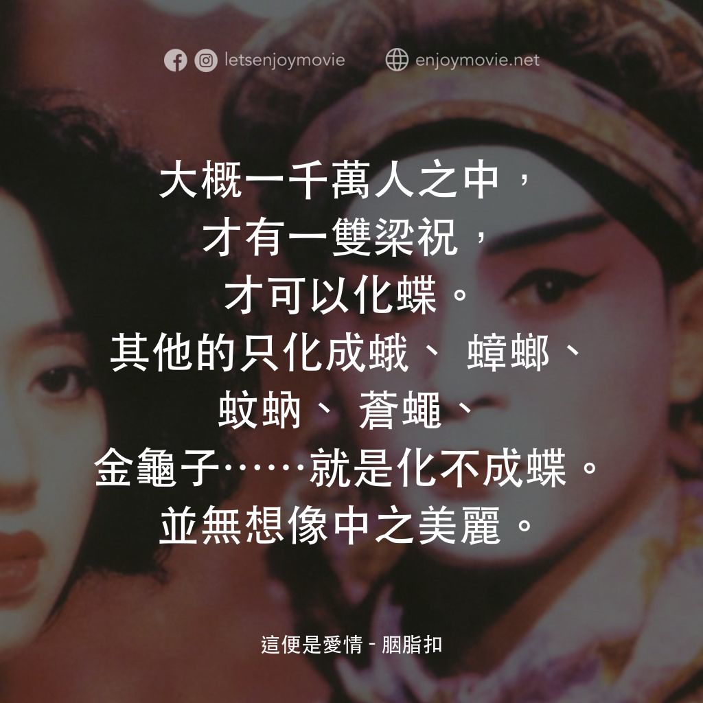 胭脂扣電影對白：這便是愛情：大概一千萬人之中，才有一雙梁祝，才可以化蝶。其他的只化成蛾、蟑螂、蚊蚋、蒼蠅、金龜子……就是化不成蝶。並無想像中之美麗。