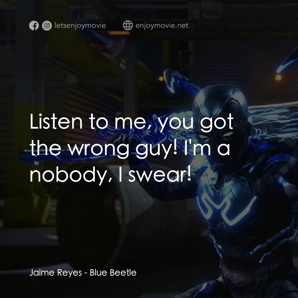 藍甲蟲電影對白：Jaime Reyes:  Listen to me, you got the wrong guy! I'm a nobody, I swear!