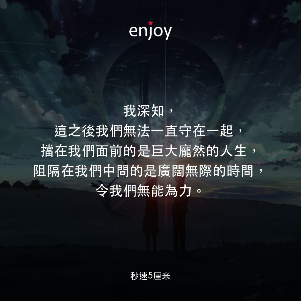 秒速 5 公分 (動畫)電影對白：我深知，這之後我們無法一直守在一起，擋在我們面前的是巨大龐然的人生，阻隔在我們中間的是廣闊無際的時間，令我們無能為力。