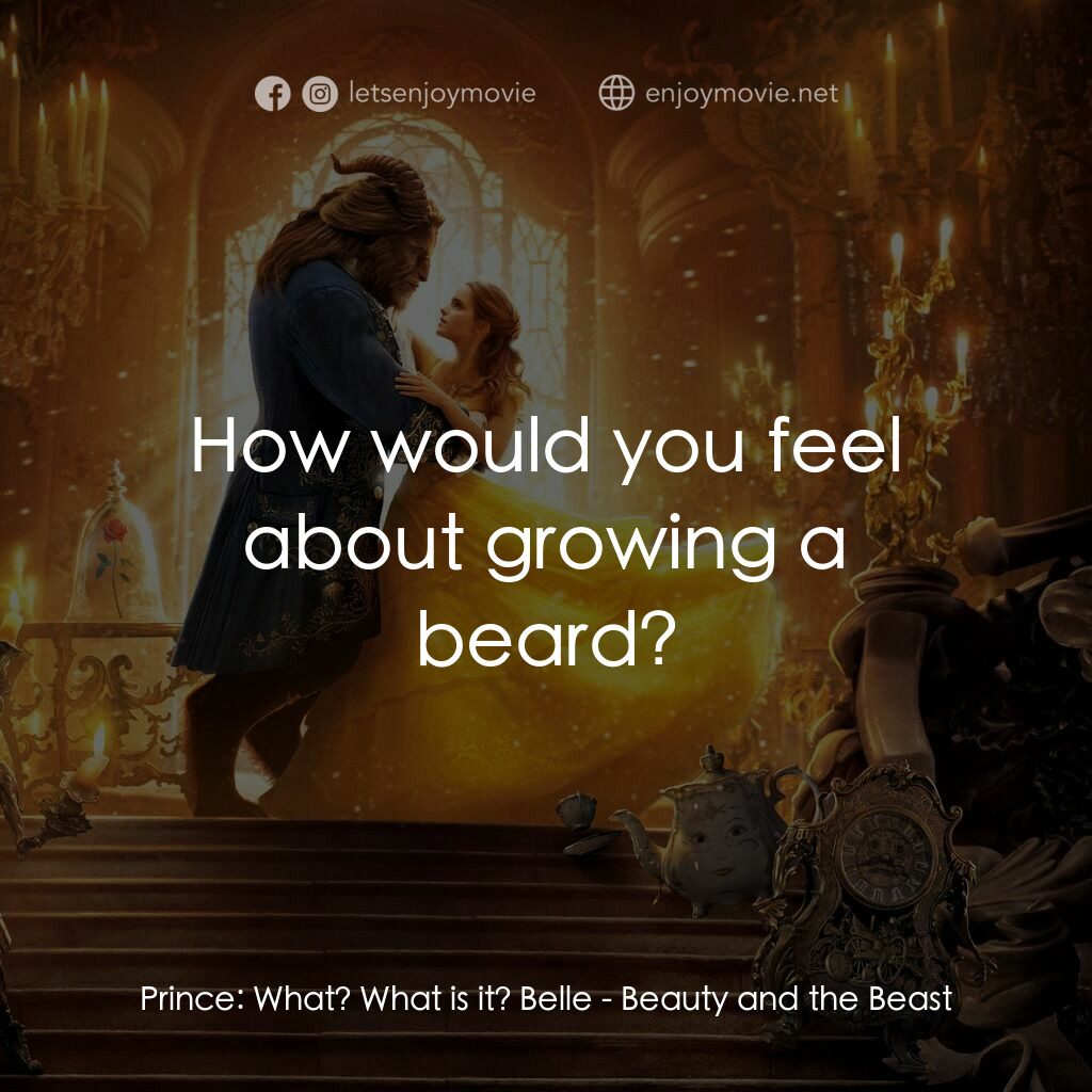 美女與野獸電影對白：Prince:  What? What is it? Belle:  How would you feel about growing a beard?