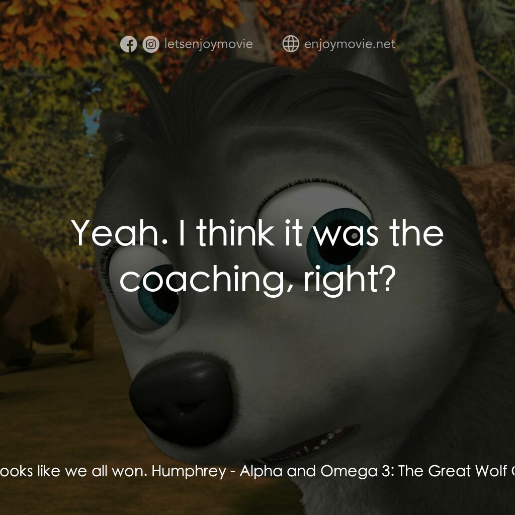 Alpha and Omega 3: The Great Wolf Games電影對白：Kate:  Looks like we all won. Humphrey:  Yeah. I think it was the coaching, right