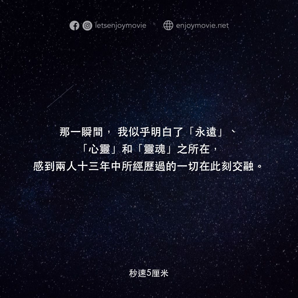 秒速 5 公分 (動畫)電影對白：那一瞬間，我似乎明白了「永遠」、「心靈」和「靈魂」之所在，感到兩人十三年中所經歷過的一切在此刻交融。