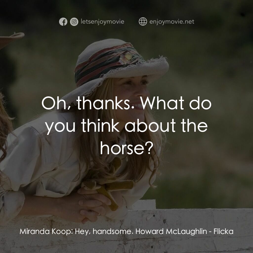 真愛無韁電影對白：Miranda Koop:  Hey, handsome. Howard McLaughlin:  Oh, thanks. What do you think a