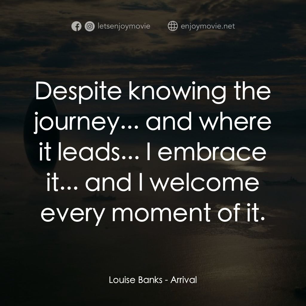 異星入境經典對白：Louise Banks: Despite knowing the journey... and where it leads... I embrace it... and I welcome ever