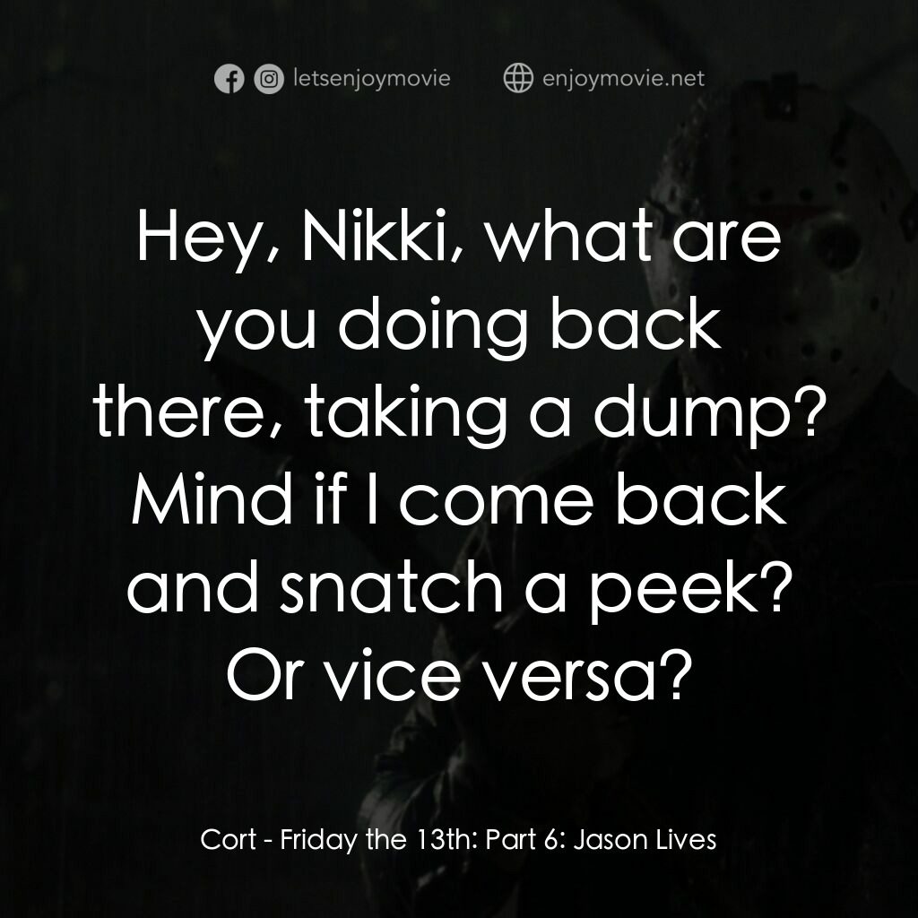 十三號星期五 6電影對白：Cort:  Hey, Nikki, what are you doing back there, taking a dump? Mind if I come b