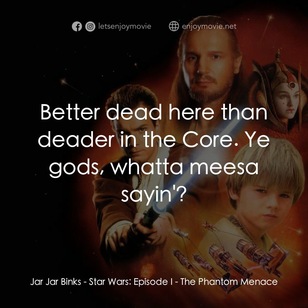 星球大戰前傳：魅影危機電影對白：Jar Jar Binks: Better dead here than deader in the Core. Ye gods, whatta meesa sa
