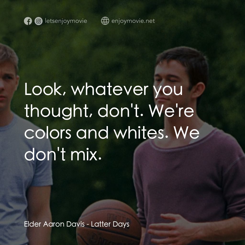 遇見好男孩電影對白：Elder Aaron Davis: Look, whatever you thought, don't. We're colors and whites. We