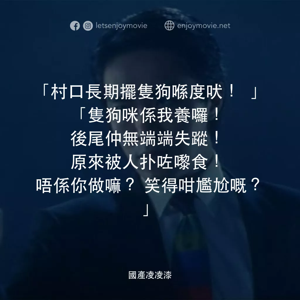 國產凌凌漆電影對白：「村口長期擺隻狗喺度吠！」
「隻狗咪係我養囉！後尾仲無端端失蹤！原來被人扑咗嚟食！唔係你做嘛？笑得咁尷尬嘅？」
