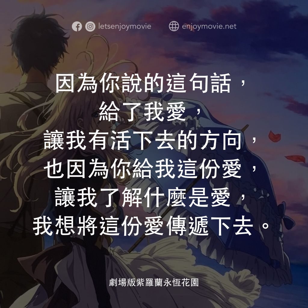 紫羅蘭永恆花園劇場版電影對白：因為你說的這句話，給了我愛，讓我有活下去的方向，也因為你給我這份愛，讓我了解什麼是愛，我想將這份愛傳遞下去。