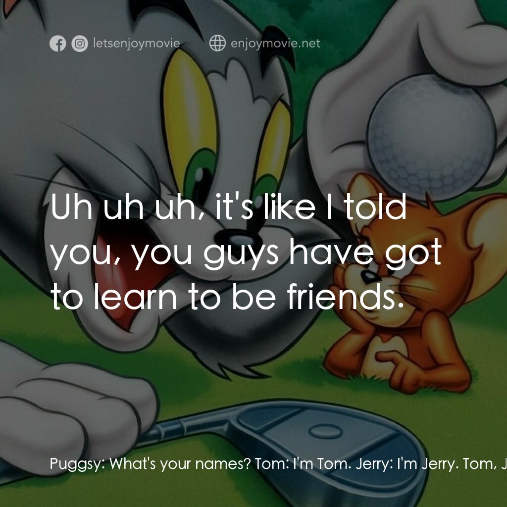 湯姆貓與傑利鼠大電影電影對白：Puggsy:  What's your names? Tom:  I'm Tom. Jerry:  I'm Jerry. Tom, Jerry:  You ta