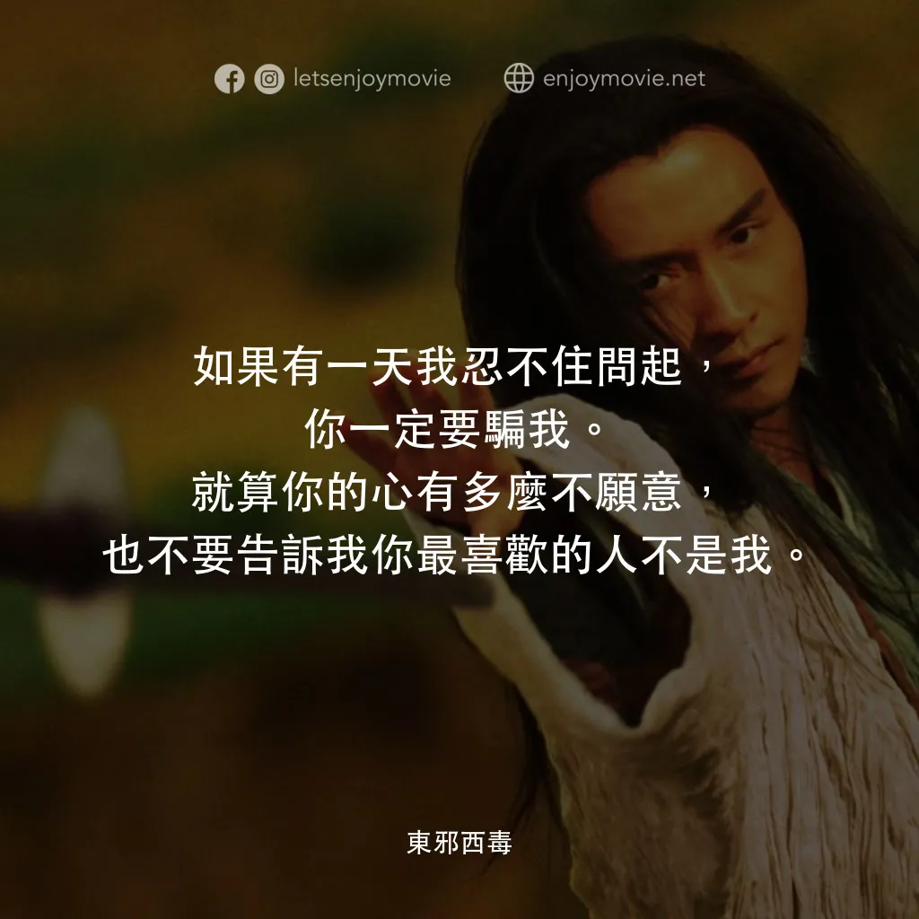 東邪西毒電影對白：如果有一天我忍不住問起，你一定要騙我。就算你的心有多麼不願意，也不要告訴我你最喜歡的人不是我。