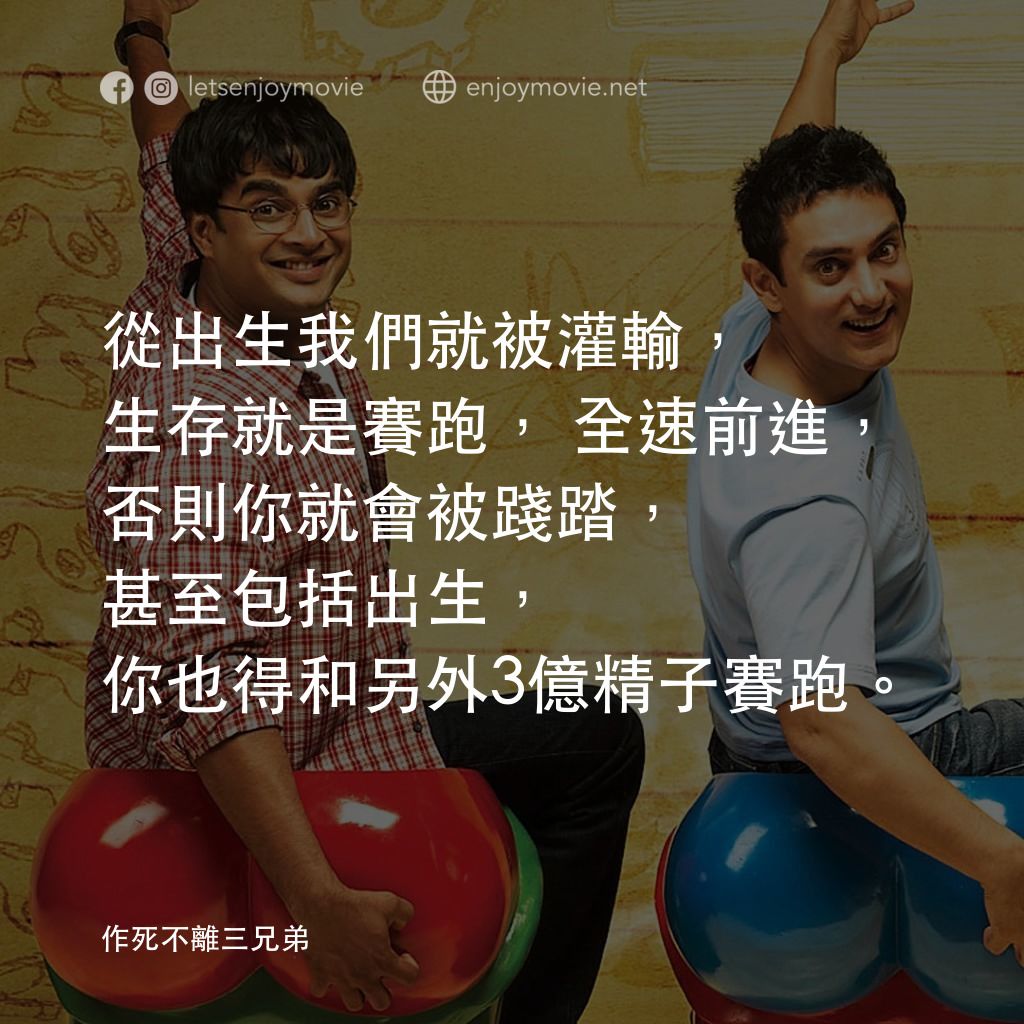作死不離三兄弟電影對白：從出生我們就被灌輸，生存就是賽跑，全速前進，否則你就會被踐踏，甚至包括出生，你也得和另外3億精子賽跑。