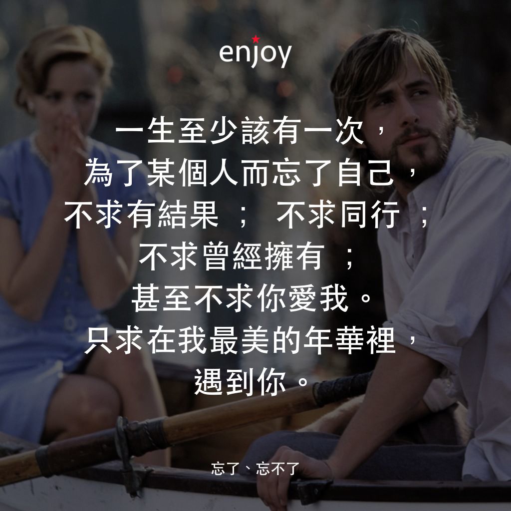 忘了、忘不了電影對白：一生至少該有一次，為了某個人而忘了自己，不求有結果 ; 不求同行 ; 不求曾經擁有 ; 甚至不求你愛我。只求在我最美的年華裡，遇到你。