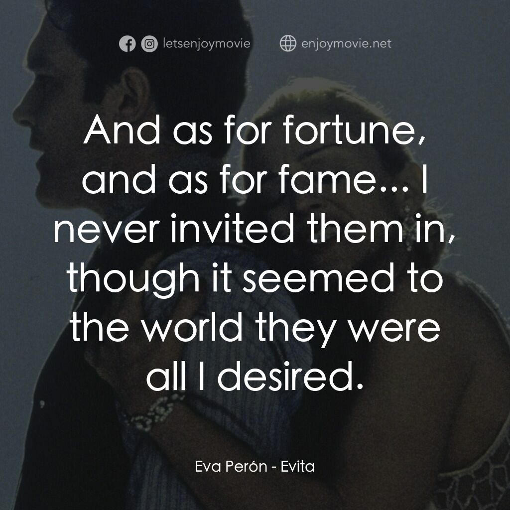 阿根廷，別為我哭泣電影對白：Eva Perón:  And as for fortune, and as for fame... I never invited them in, thoug