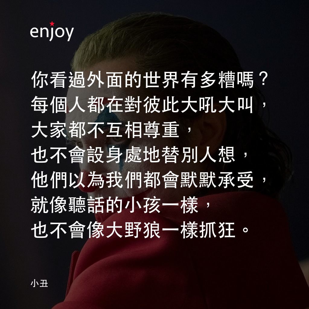 JOKER小丑電影對白：你看過外面的世界有多糟嗎？每個人都在對彼此大吼大叫，大家都不互相尊重，也不會設身處地替別人想，他們以為我們都會默默承受，就像聽話的小孩一樣，也不會像大野狼一樣抓狂