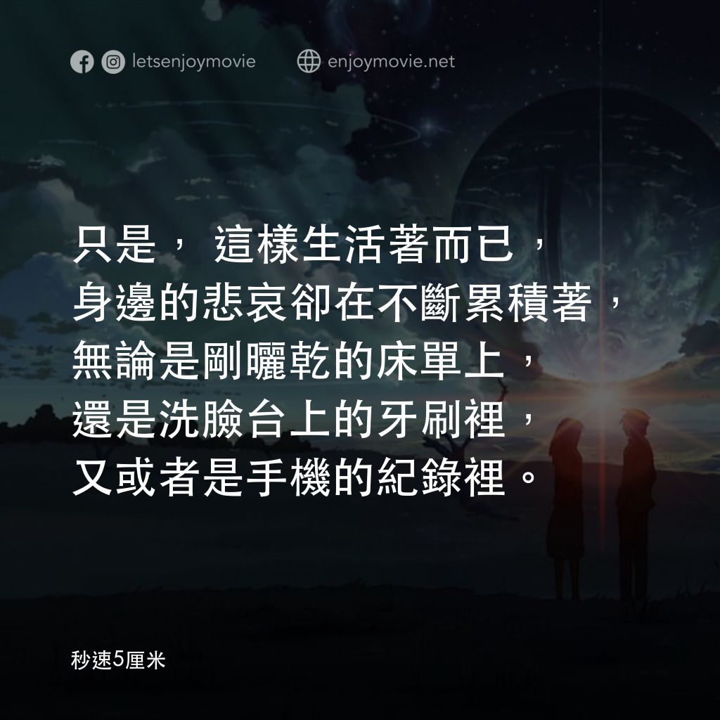 秒速 5 公分 (動畫)電影對白：只是，這樣生活著而已，身邊的悲哀卻在不斷累積著，無論是剛曬乾的床單上，還是洗臉台上的牙刷裡，又或者是手機的紀錄裡。