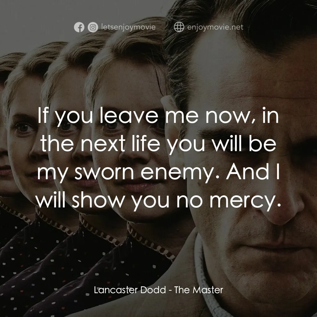 大師電影對白：Lancaster Dodd:  If you leave me now, in the next life you will be my sworn enemy