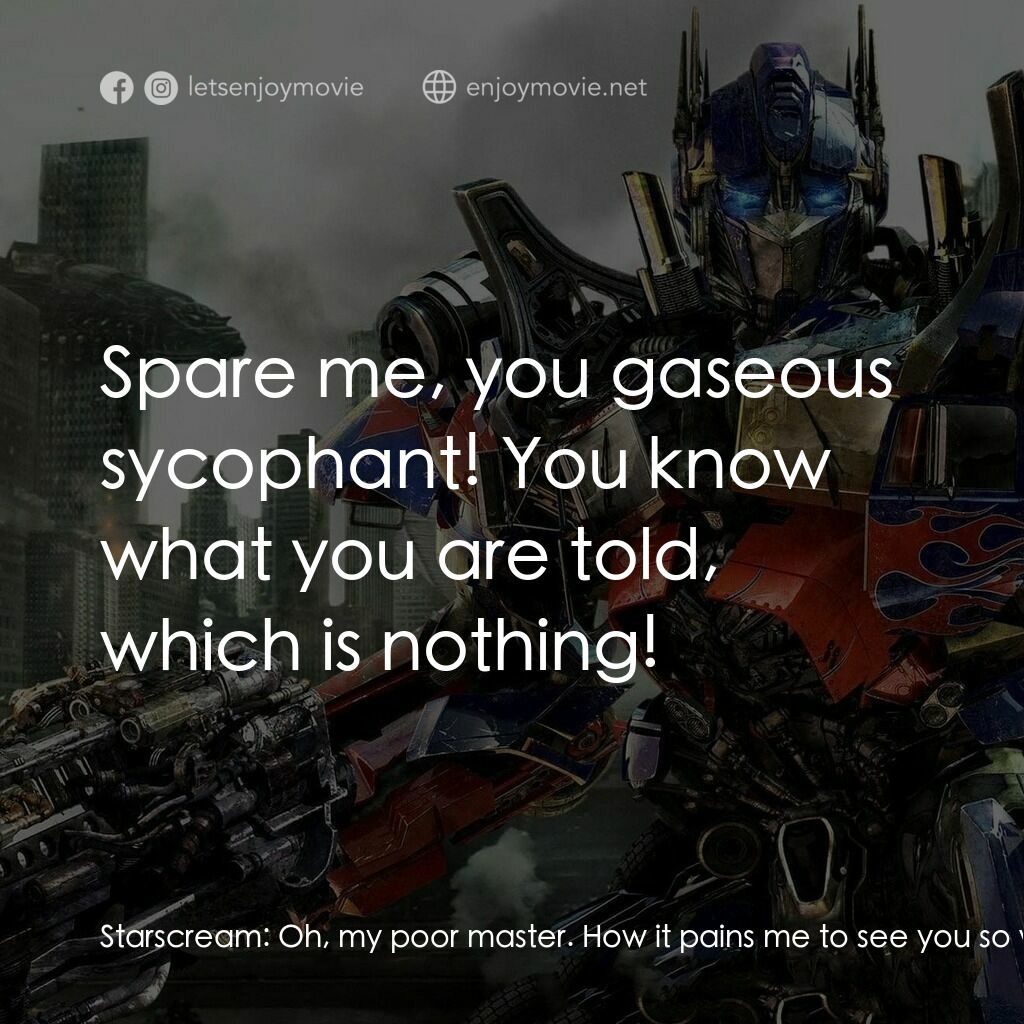 變形金剛: 黑月降臨電影對白：Starscream:  Oh, my poor master. How it pains me to see you so wounded, so weak..