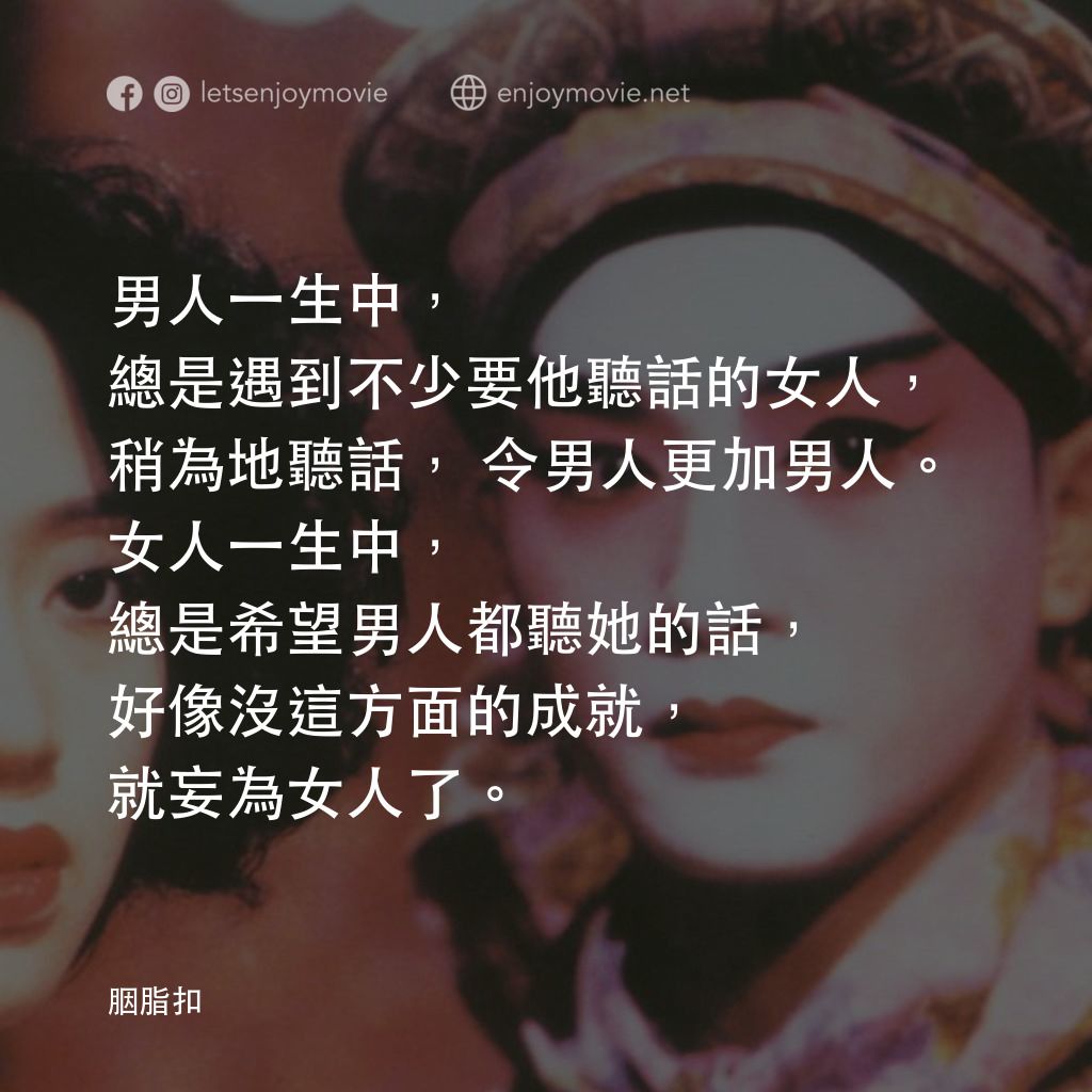 胭脂扣電影對白：男人一生中，總是遇到不少要他聽話的女人，稍為地聽話，令男人更加男人。女人一生中，總是希望男人都聽她的話，好像沒這方面的成就，就妄為女人了。