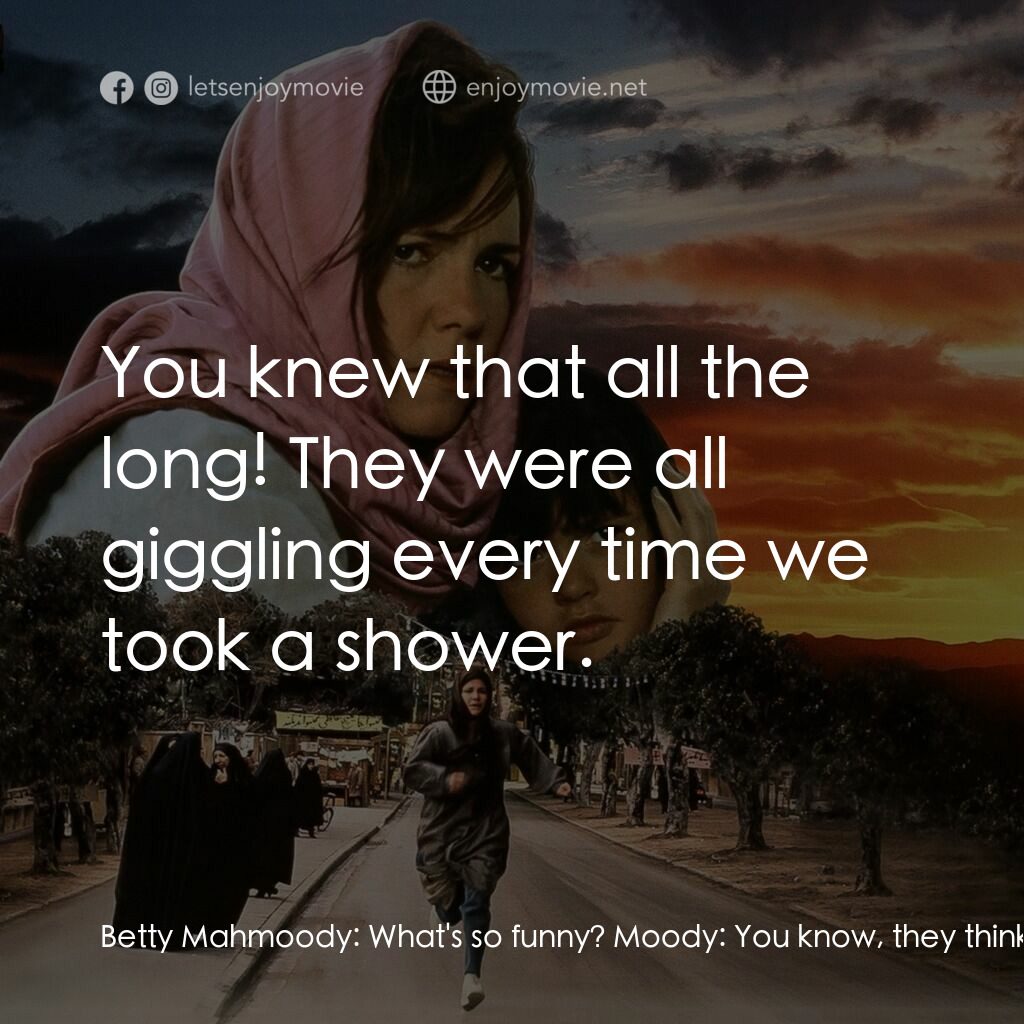 狂奔天涯電影對白：Betty Mahmoody:  What's so funny? Moody:  You know, they think we make love all t