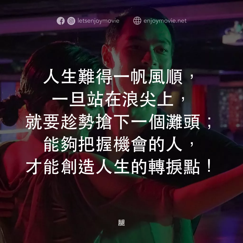 腿電影對白：人生難得一帆風順，一旦站在浪尖上，就要趁勢搶下一個灘頭；能夠把握機會的人，才能創造人生的轉捩點！