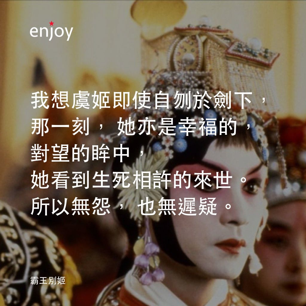 霸王別姬電影對白：我想虞姬即使自刎於劍下，那一刻，她亦是幸福的，對望的眸中，她看到生死相許的來世。所以無怨，也無遲疑。
