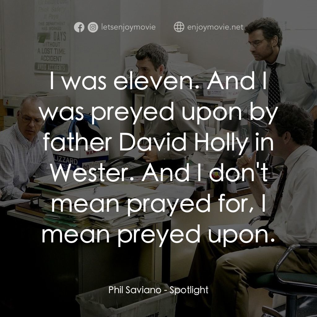 焦點追擊電影對白：Phil Saviano: I was eleven. And I was preyed upon by father David Holly in Wester