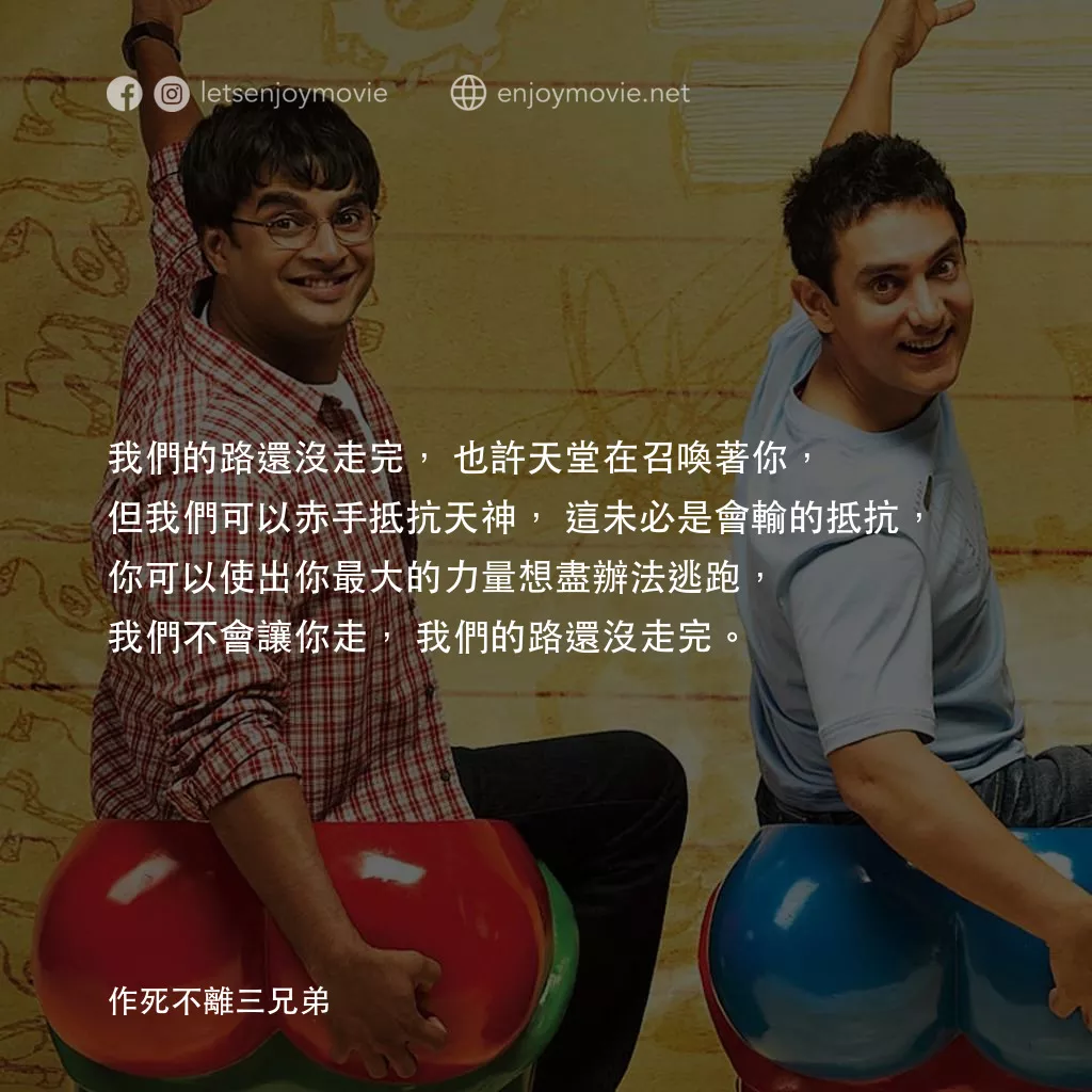 作死不離三兄弟電影對白：我們的路還沒走完，也許天堂在召喚著你，但我們可以赤手抵抗天神，這未必是會輸的抵抗，你可以使出你最大的力量想盡辦法逃跑，我們不會讓你走，我們的路還沒走完。
