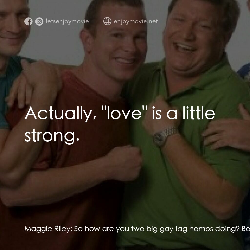 Outing Riley電影對白：Maggie Riley:  So how are you two big gay fag homos doing? Bobby Riley:  I think,