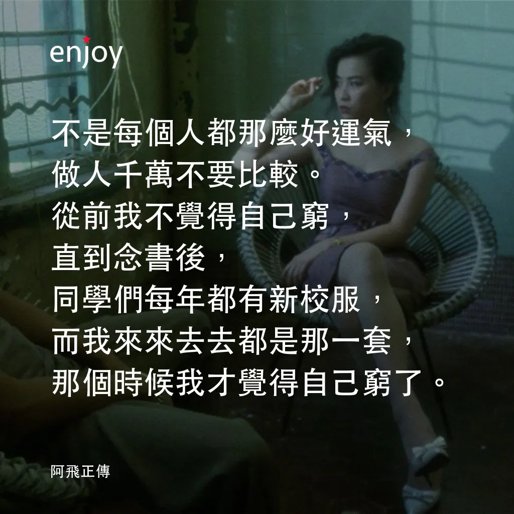 阿飛正傳電影對白：不是每個人都那麼好運氣，做人千萬不要比較。從前我不覺得自己窮，直到念書後，同學們每年都有新校服，而我來來去去都是那一套，那個時候我才覺得自己窮了。