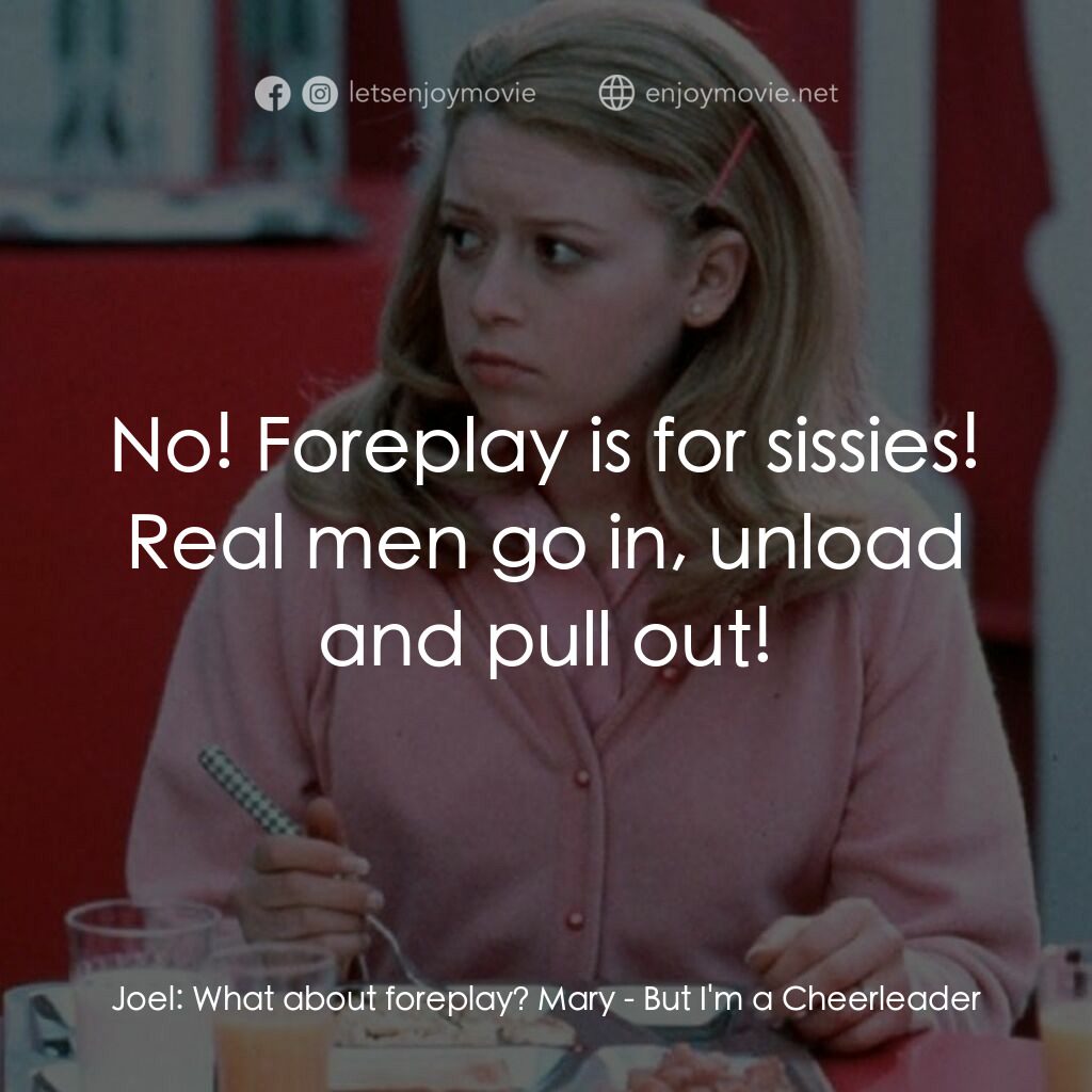 啦啦隊長經典對白：Joel:  What about foreplay? Mary:  No! Foreplay is for sissies! Real men go in, unload and pull out!