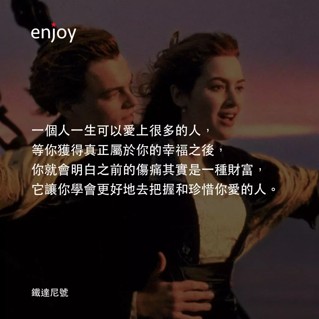 鐵達尼號電影對白：一個人一生可以愛上很多的人，
等你獲得真正屬於你的幸福之後，
你就會明白之前的傷痛其實是一種財富，
它讓你學會更好地去把握和珍惜你愛的人。