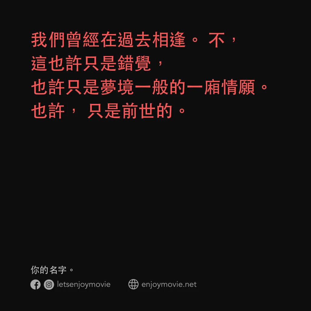 你的名字。電影對白：我們曾經在過去相逢。不，這也許只是錯覺，也許只是夢境一般的一廂情願。也許，只是前世的。