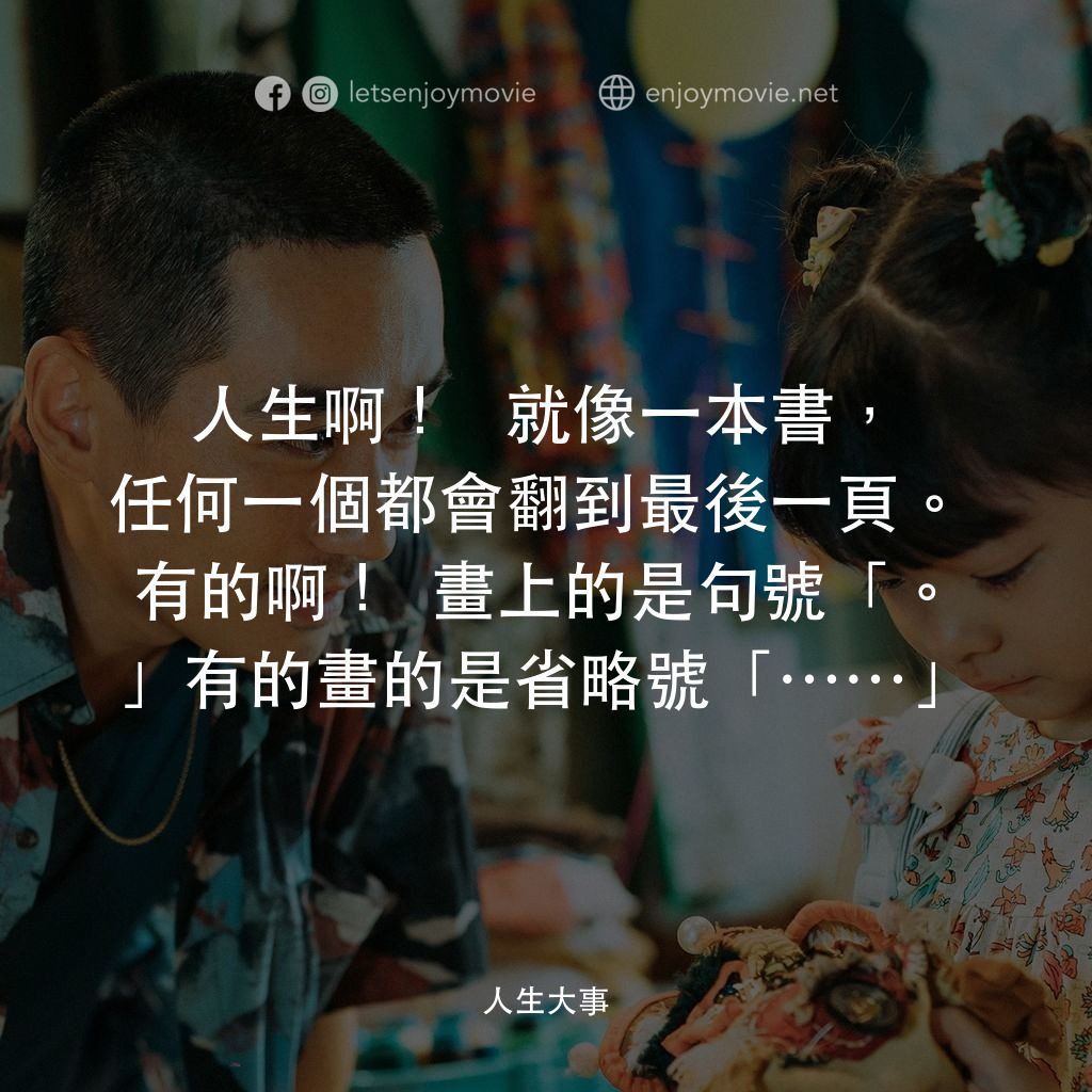 《人生大事》經典台詞：人生啊！ 就像一本書，任何一個都會翻到最後一頁。 有的啊！畫上的是句號「。」有的畫的是省略號「……」