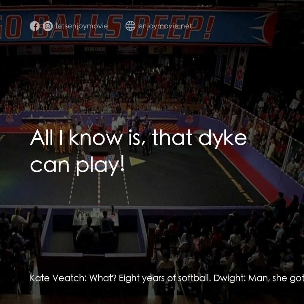 鐵男躲避球電影對白：Kate Veatch:  What? Eight years of softball. Dwight:  Man, she gotta be a lesbian