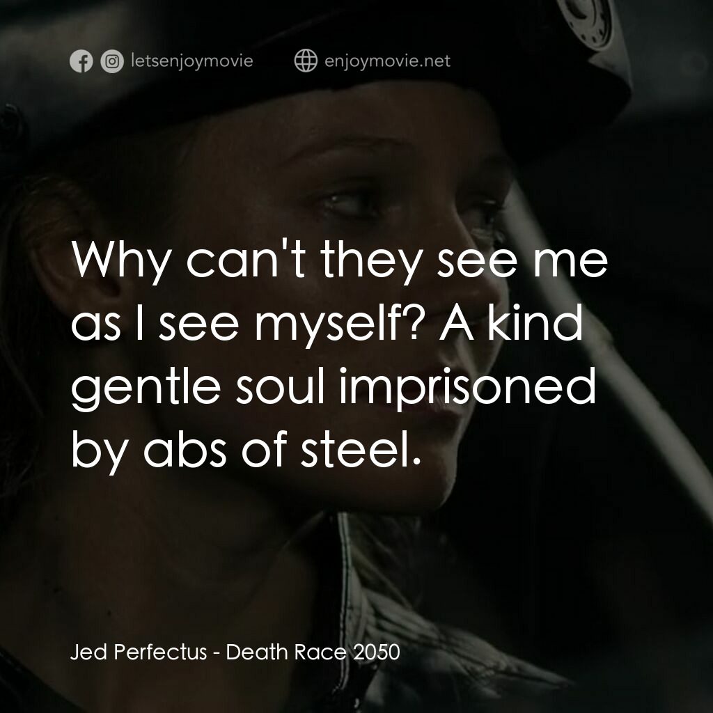 死亡車神2050電影對白：Jed Perfectus:  Why can't they see me as I see myself? A kind gentle soul impriso