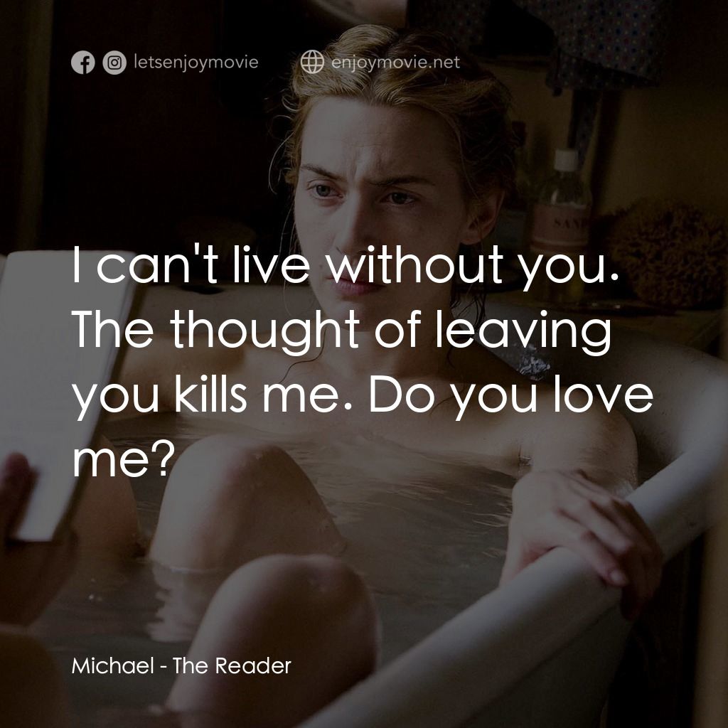 為愛朗讀電影對白：Michael: I can't live without you. The thought of leaving you kills me. Do you lo