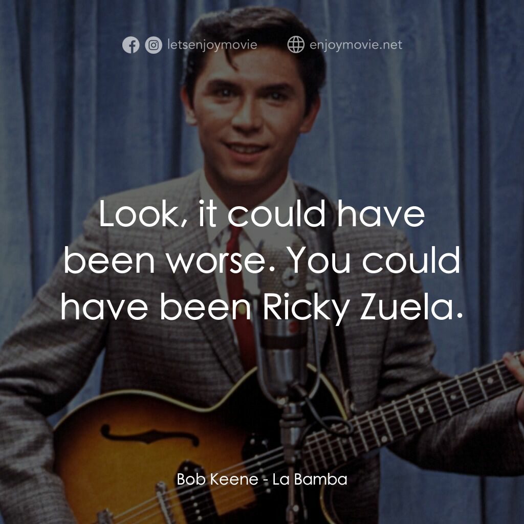 歌手正傳電影對白：Bob Keene:  Look, it could have been worse. You could have been Ricky Zuela.