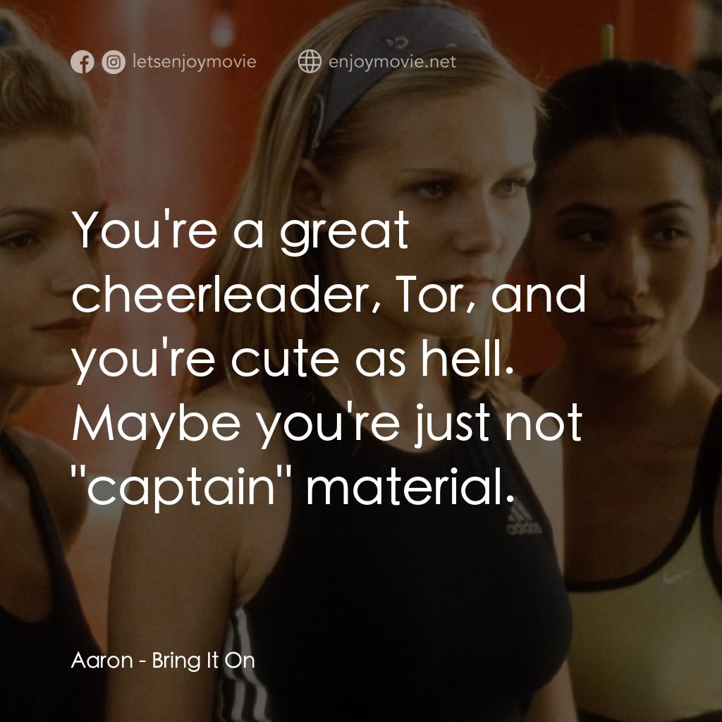 魅力四射電影對白：Aaron: You're a great cheerleader, Tor, and you're cute as hell. Maybe you're jus