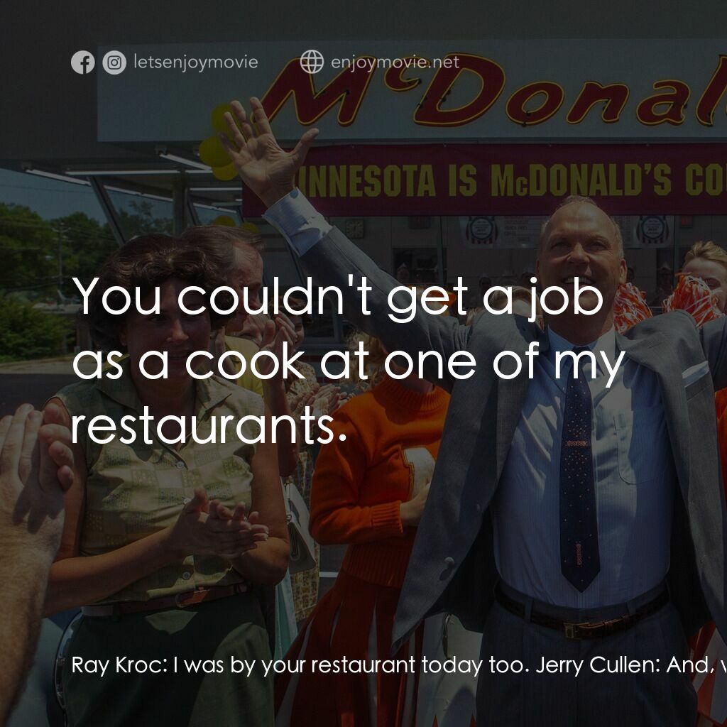 速食遊戲電影對白：Ray Kroc:  I was by your restaurant today too. Jerry Cullen:  And, what about it?