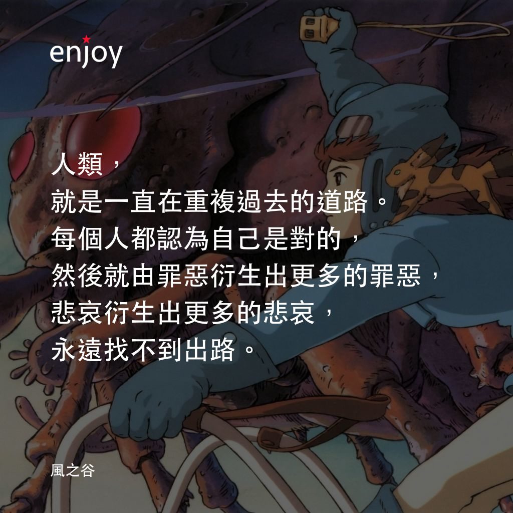 風之谷電影對白：人類，就是一直在重複過去的道路。每個人都認為自己是對的，然後就由罪惡衍生出更多的罪惡，悲哀衍生出更多的悲哀，永遠找不到出路。