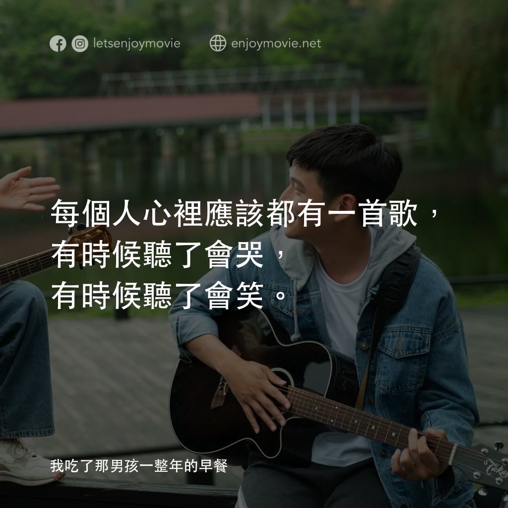 我吃了那男孩一整年的早餐電影對白：每個人心裡應該都有一首歌，有時候聽了會哭，有時候聽了會笑。

