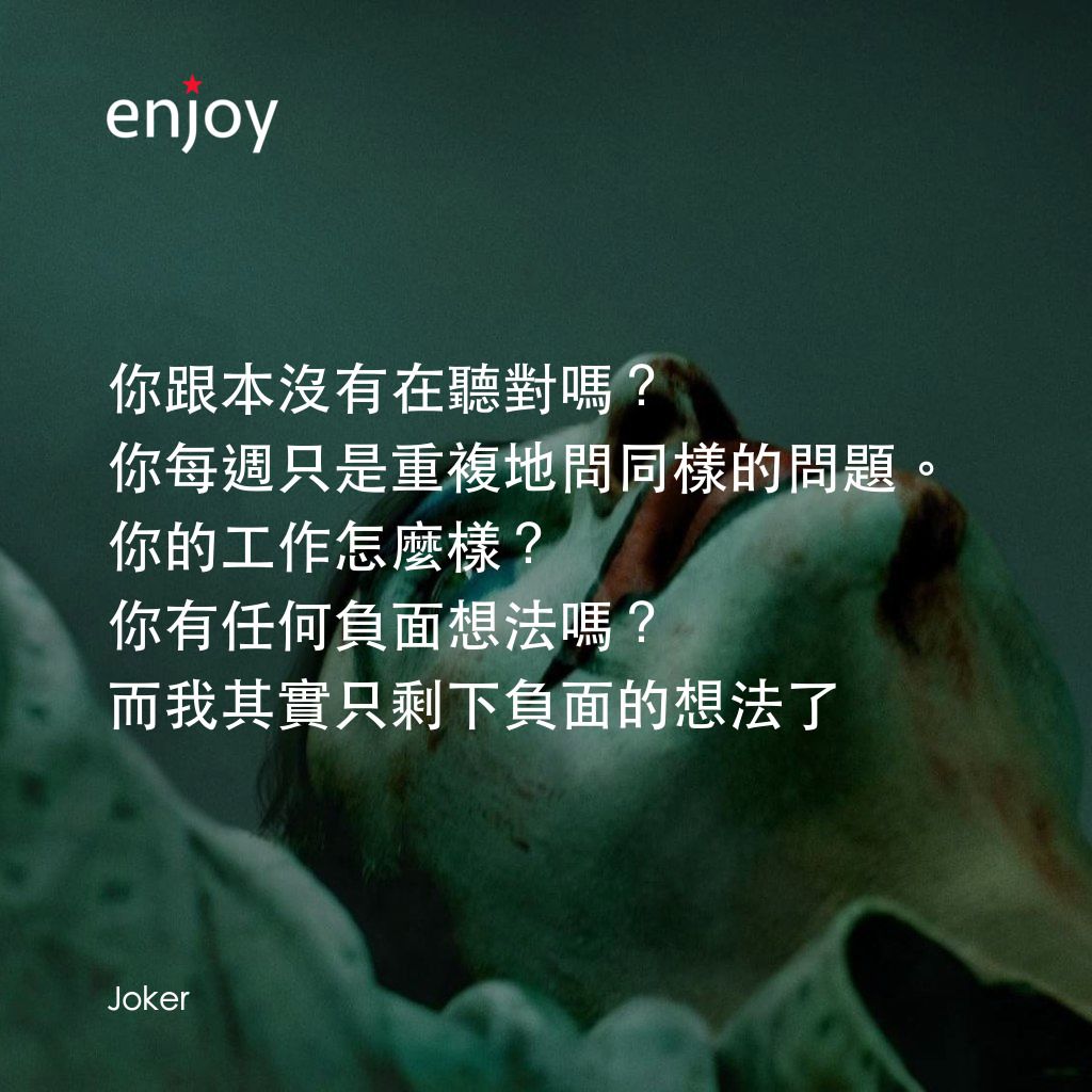 JOKER小丑電影對白：你跟本沒有在聽對嗎？
你每週只是重複地問同樣的問題。你的工作怎麼樣？ 你有任何負面想法嗎？ 
而我其實只剩下負面的想法了