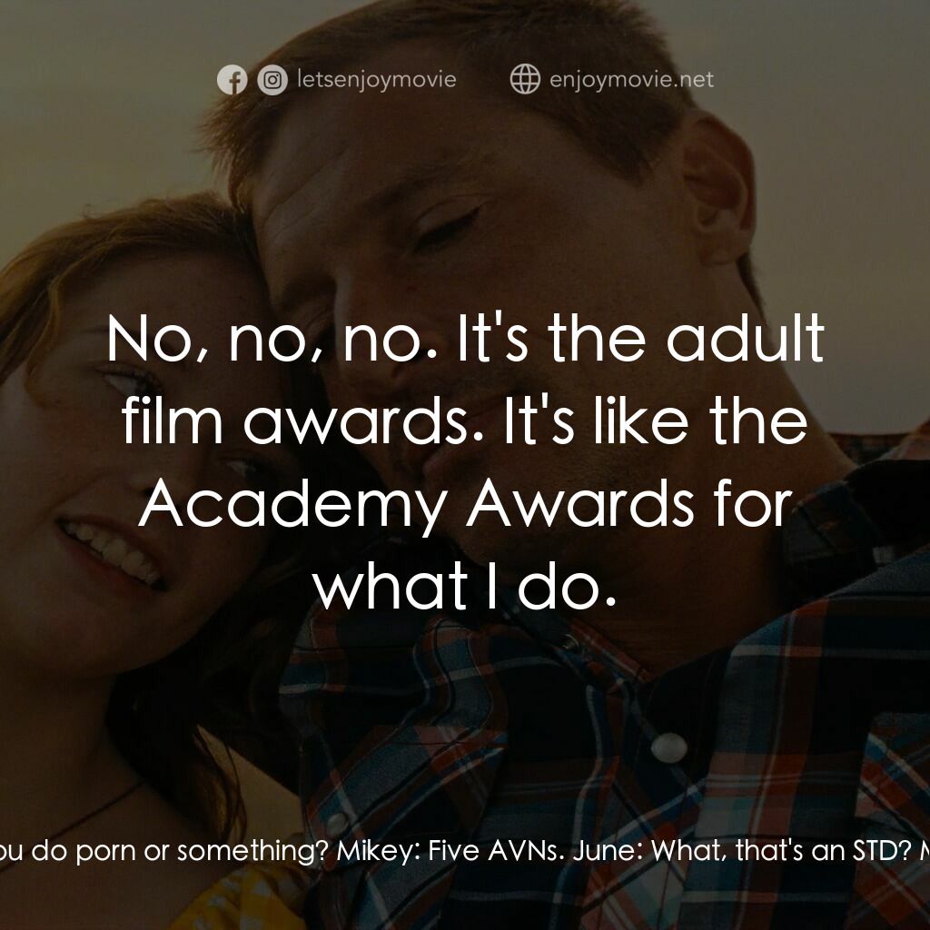 火紅大箭男電影對白：June:  So I heard you do porn or something? Mikey:  Five AVNs. June:  What, that'
