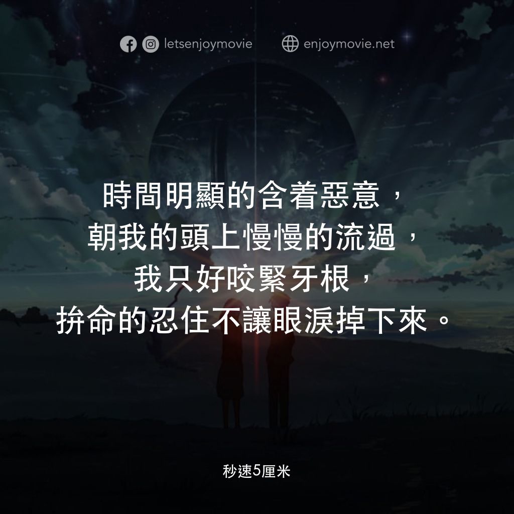 秒速 5 公分 (動畫)電影對白：時間明顯的含着惡意，朝我的頭上慢慢的流過，我只好咬緊牙根，拚命的忍住不讓眼淚掉下來。