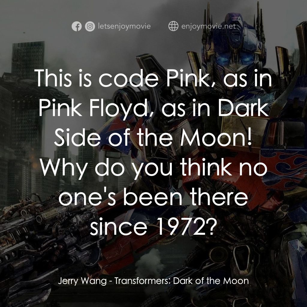 變形金剛: 黑月降臨電影對白：Jerry Wang: This is code Pink, as in Pink Floyd, as in Dark Side of the Moon! Why