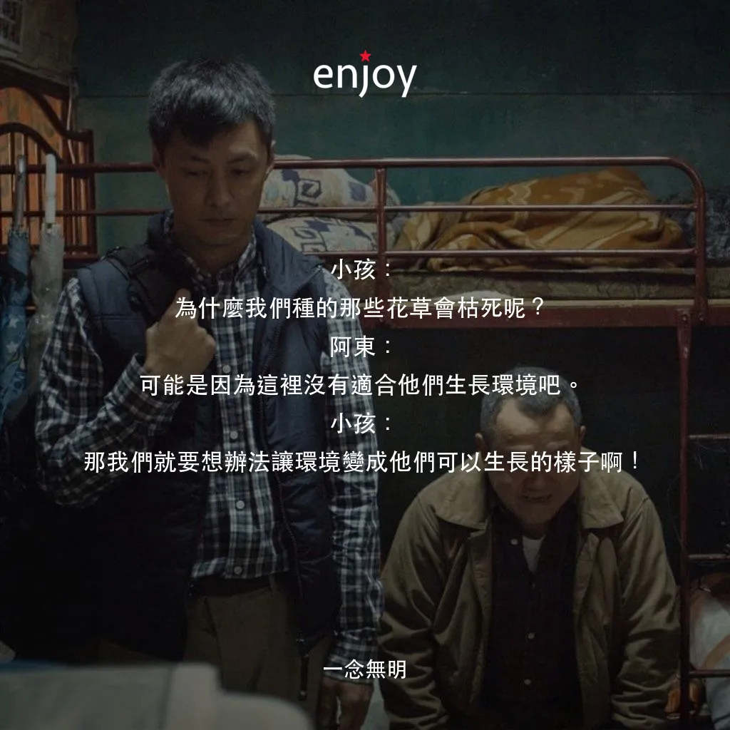 一念無明電影對白：小孩：為什麼我們種的那些花草會枯死呢？
阿東：可能是因為這裡沒有適合他們生長環境吧。
小孩：那我們就要想辦法讓環境變成他們可以生長的樣子啊！